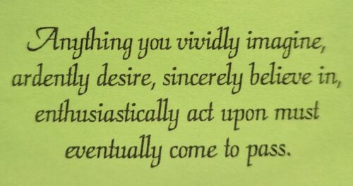 Anything you vividly imagine, ardently desire, sincerely believe in, enthusiastically act upon must eventually come to pass.